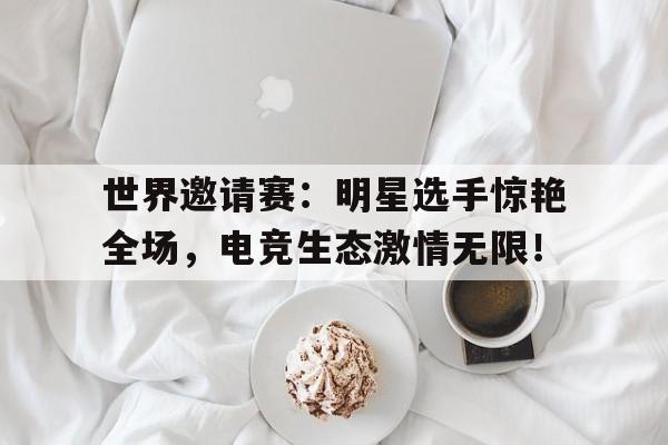 世界邀请赛：明星选手惊艳全场，电竞生态激情无限！