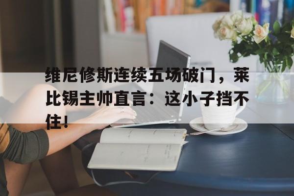 维尼修斯连续五场破门，莱比锡主帅直言：这小子挡不住！